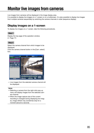 Page 8585
Step 1
Display the top page of the operation window.  
(☞ Page 77)
Step 2
Select the camera channel from which images to be 
displayed. 
Click the camera channel button in the [Cam. select] 
box. 
  →  Live images from the selected camera channel will 
be displayed. 
Note:
	 •	 Selecting	a	camera	from	the	right-click	pop-up	 menu will display images from the selected cam-
era channel.
	 •	 When	the	image	capture	size	of	the	current	 recording is changed during displaying live imag-
es, image refresh...