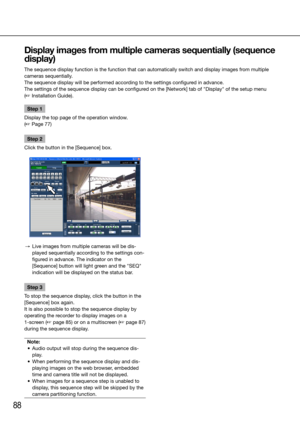 Page 8888
Step 1
Display the top page of the operation window.  
(☞ Page 77)
Step 2
Click the button in the [Sequence] box.
  →  Live images from multiple cameras will be dis-
played sequentially according to the settings con-
figured in advance. The indicator on the 
[Sequence] button will light green and the "SEQ" 
indication will be displayed on the status bar.
Step 3
To stop the sequence display, click the button in the 
[Sequence] box again. 
It is also possible to stop the sequence display by...