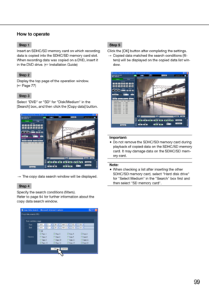 Page 9999
Step 1
Insert an SDHC/SD memory card on which recording 
data is copied into the SDHC/SD memory card slot. 
When recording data was copied on a DVD, insert it 
in the DVD drive. (☞ Installation Guide)
Step 2
Display the top page of the operation window.  
(☞ Page 77)
Step 3
Select "DVD" or "SD" for "Disk/Medium" in the 
[Search] box, and then click the [Copy data] button. 
  →  The copy data search window will be displayed. 
Step 4
Specify the search conditions (filters).
Refer...