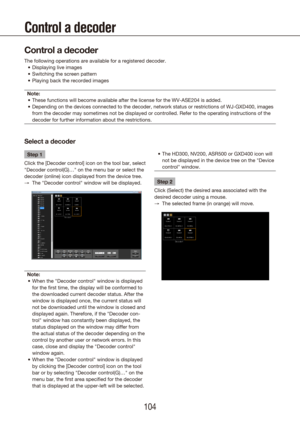 Page 104104105
Control a decoder
Control a decoder
The following operations are available for a registered decoder.Displaying live images
•	
Switching the screen pattern
•	
Playing back the recorded images
•	
Note: These functions will become available after the license for the WV-ASE20\
4 is added.
•	
Depending on the devices connected to the decoder, network status or res\
trictions of WJ-GXD400, images 
•	
from the decoder may sometimes not be displayed or controlled. Refer to \
the operating instructions of...