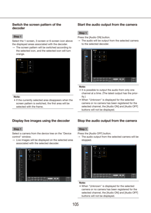 Page 105104105
Start the audio output from the camera
Step 1
Press the [Audio ON] button.  The audio will be output from the selected camera 
 
→
to the selected decoder.
Note: It is possible to output the audio from only one 
•	
channel at a time. (The latest output has the prior-
ity.) 
When "Unknown" is displayed for the selected 
•	
camera or no camera has been registered for the 
selected channel, the [Audio ON] and [Audio OFF] 
buttons will not be displayed.
Switch the screen pattern of the...