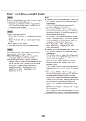 Page 106106107
Display recorded images using the decoder
Step 1
Select the desired area to play back recorded images 
associated with the desired decoder. Playback operation panel will be displayed when 
 
→
the camera associated with the selected area is 
connected to the recorder.
Step 2
Perform one of the following. Click the [PLAY] button on the playback operation 
•	
panel.
Select the time & date and click the [Go to date] 
•	
button.
Click the [Go to last] button.
•	
Playback will start on the associated...