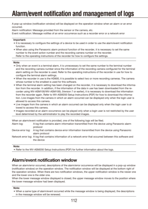 Page 112112113
Alarm/event notification and management of logs
A pop-up window (notification window) will be displayed on the operati\
on window when an alarm or an error 
occurred.
Alarm notification: Message provided from the sensor or the camera, etc.\
Event notification: Message notifies of an error occurrence such as a re\
corder error or a network errorImportant: It is necessary to configure the settings of a device to be used in or\
der to use the alarm/event notification 
•	
function.
When also using...