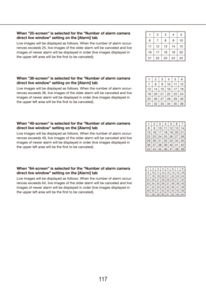 Page 117116117
When "25-screen" is selected for the "Number of alarm camera 
direct live window" setting on the [Alarm] tab
Live images will be displayed as follows. When the number of alarm occur\
-
rences exceeds 25, live images of the older alarm will be canceled and l\
ive 
images of newer alarm will be displayed in order (live images displayed\
 in 
the upper left area will be the first to be canceled).76 8 9 10 21 3 4 5
1211 13 14 15
1716 18 19 20
2221 23 24 25
When "36-screen" is...
