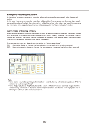 Page 119118119
Emergency recording input alarm
In the state of emergency, emergency recording will sometimes be perform\
ed manually using the external 
switch.
In this case, the emergency recording input alarm will be notified. An e\
mergency recording input alarm usually 
contains information of multiple channels, and they will be filed as log\
s in the "Alarm log" panel. However, only 
the information of the biggest channel number will be displayed in the "Alarm notification" window.
Alarm...