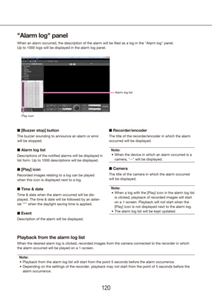 Page 120120121
"Alarm log" panel
When an alarm occurred, the description of the alarm will be filed as a \
log in the "Alarm log" panel.
Up to 1000 logs will be displayed in the alarm log panel.
n [Buzzer stop] button
The buzzer sounding to announce an alarm or error 
will be stopped.
n Alarm log list
Descriptions of the notified alarms will be displayed in 
list form. Up to 1000 descriptions will be displayed.
n [Play] icon
Recorded images relating to a log can be played 
when this icon is...