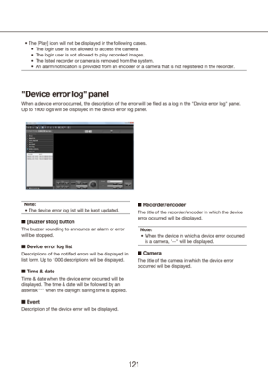 Page 121120121
The [Play] icon will not be displayed in the following cases.
•	
The login user is not allowed to access the camera.
•	
The login user is not allowed to play recorded images.
•	
The listed recorder or camera is removed from the system.
•	
An alarm notification is provided from an encoder or a camera that is \
not registered in the recorder.
•	
Note:
The device error log list will be kept updated.
•	
n  [Buzzer stop] button
The buzzer sounding to announce an alarm or error 
will be stopped.
n...