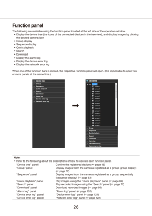 Page 262627
Function panel
The following are available using the function panel located at the left\
 side of the operation window.Display the device tree (the icons of the connected devices in the tree\
 view), and display images by clicking 
•	
the desired camera icon
Group display
•	
Sequence display
•	
Quick playback
•	
Search
•	
Download
•	
Display the alarm log
•	
Display the device error log
•	
Display the network error log
•	
When one of the function bars is clicked, the respective function panel \
will...