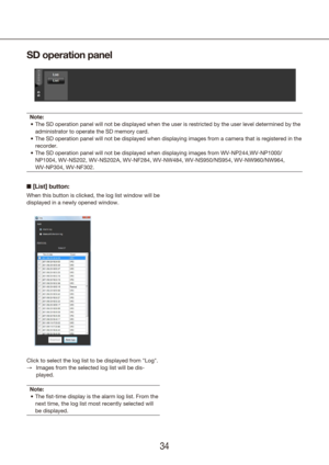 Page 343435
SD operation panel
Note:The SD operation panel will not be displayed when the user is restricted\
 by the user level determined by the 
•	
administrator to operate the SD memory card.
The SD operation panel will not be displayed when displaying images from\
 a camera that is registered in the 
•	
recorder.
The SD operation panel will not be displayed when displaying images from\
 WV-NP244,WV-NP1000/
•	
NP1004, WV-NS202, WV-NS202A, WV-NF284, WV-NW484, WV-NS950/NS954, WV-NW96\
0/NW964,  
WV-NP304,...