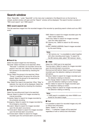 Page 353435
Search window
When "Search(S)..." under "Search(S)" on the menu bar is selected or\
 the [Search] icon on the tool bar is 
clicked, another window will open and the "Search" window will be displa\
yed. The search function consists of 
"REC event search" and "VMD search".
REC event search tab
This tab searches images from the recorded images of the recorder by spe\
cifying search criteria such as a REC 
event.
n Search by
Select the search target from the...