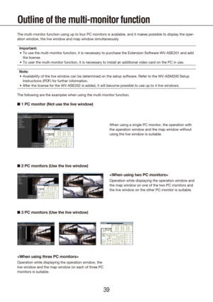 Page 393839
Outline of the multi-monitor function
The multi-monitor function using up to four PC monitors is available, an\
d it makes possible to display the oper-
ation window, the live window and map window simultaneously.Important: To use the multi-monitor function, it is necessary to purchase the Exten\
sion Software WV-ASE201 and add 
•	
the license.
To user the multi-monitor function, it is necessary to install an additi\
onal video card on the PC in use.
•	
Note: Availability of the live window can be...