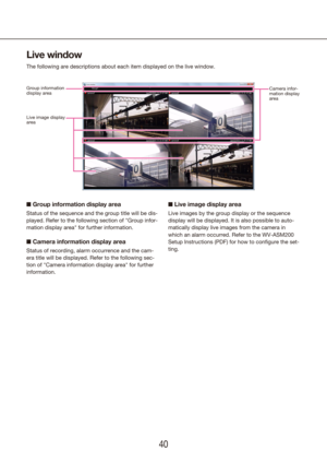 Page 404041
Live window
The following are descriptions about each item displayed on the live win\
dow.
n Group information display area
Status of the sequence and the group title will be dis-
played. Refer to the following section of "Group infor-
mation display area" for further information.
n Camera information display area
Status of recording, alarm occurrence and the cam-
era title will be displayed. Refer to the following sec-
tion of "Camera information display area" for further...