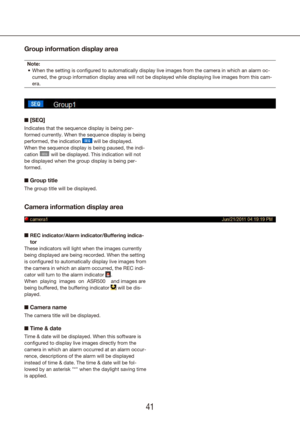 Page 414041
Group information display area
Note:When the setting is configured to automatically display live images fr\
om the camera in which an alarm oc-
•	
curred, the group information display area will not be displayed while d\
isplaying live images from this cam-
era.
n [SEQ]
Indicates that the sequence display is being per-
formed currently. When the sequence display is being 
performed, the indication 
 will be displayed. 
When the sequence display is being paused, the indi-
cation 
 will be displayed....