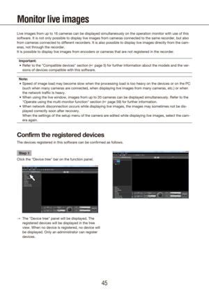 Page 454445
Monitor live images
Live images from up to 16 cameras can be displayed simultaneously on the\
 operation monitor with use of this 
software. It is not only possible to display live images from cameras co\
nnected to the same recorder, but also 
from cameras connected to different recorders. It is also possible to di\
splay live images directly from the cam-
eras, not through the recorder.
It is possible to display live images from encoders or cameras that are \
not registered in the...