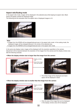 Page 505051
•		When	the	display	window	size	is	smaller	than	the	image	from	the	camera
•		
When	the	display	window	size	is	larger	than	the	image	from	the	camera 	
Aspect ratio/Scaling mode
In the aspect ratio mode, images will be displayed in the selected area \
while keeping its aspect ratio. Black 
bands will appear outside the displayed image.
The following are the examples when the aspect ratio of displayed images\
 is 4:3.
Note:
Images from the HD300 will be enlarged/reduced even in the aspect ratio \
mode....