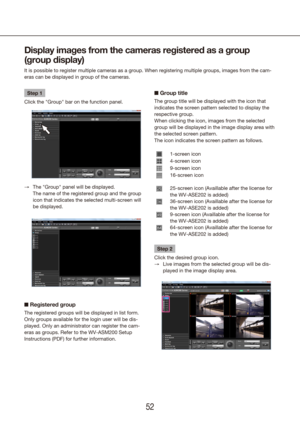 Page 525253
Display images from the cameras registered as a group 
(group display)
It is possible to register multiple cameras as a group. When registering\
 multiple groups, images from the cam-
eras can be displayed in group of the cameras.
Step 1
Click the "Group" bar on the function panel.
The "Group" panel will be displayed.  
 
→
The name of the registered group and the group 
icon that indicates the selected multi-screen will 
be displayed.
n Registered group
The registered groups will be...