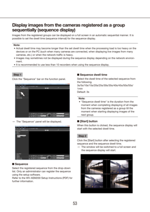 Page 535253
Step 1
Click the "Sequence" bar on the function panel.
The "Sequence" panel will be displayed.
 
→
n  Sequence
Select the registered sequence from the drop-down 
list. Only an administrator can register the sequence 
using the setup software.
Refer to the WV-ASM200 Setup Instructions (PDF) for 
further information.
Display images from the cameras registered as a group 
sequentially (sequence display)
Images from the registered groups can be displayed on a full screen in a\
n...