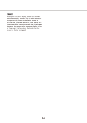 Page 545455
Step 3
To stop the sequence display, select "Exit from the 
full screen display" from the pop-up menu displayed 
by right-clicking. When the sequence display is 
stopped, the full screen will return to the normal win-
dow size and live image display will start. Live images 
displayed after stopping the sequence display will be 
of the group’s that have been displayed when the 
sequence display is stopped. 