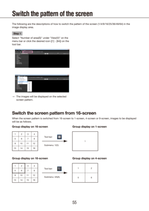 Page 555455
Switch the pattern of the screen
The following are the descriptions of how to switch the pattern of the s\
creen (1/4/9/16/25/36/49/64) in the 
image display area.
Step 1
Select "Number of area(S)" under "View(V)" on the 
menu bar or click the desired icon ([1] - [64]) on the 
tool bar.
The images will be displayed on the selected 
 
→
screen pattern.
Submenu: 1(O)Tool bar:
1
1
5
9
13 2
6
10
14 3
7
11
15 4
8
12
16
Double-clickDouble-click
1
1
1
5
9
13 2
6
10
14 3
7
11
15 4
8
12
16
1...