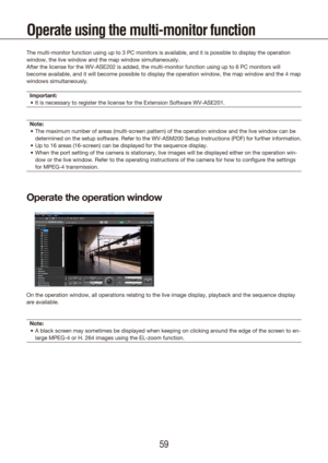 Page 595859
Operate using the multi-monitor function
The multi-monitor function using up to 3 PC monitors is available, and i\
t is possible to display the operation 
window, the live window and the map window simultaneously.
After the license for the WV-ASE202 is added, the multi-monitor function\
 using up to 6 PC monitors will 
become available, and it will become possible to display the operation w\
indow, the map window and the 4 map 
windows simultaneously.Important: It is necessary to register the...