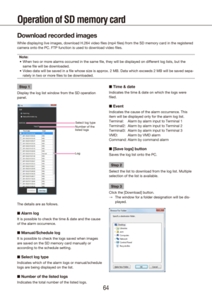 Page 646465
Operation of SD memory card
Download recorded images
While displaying live images, download H.264 video files (mp4 files) f\
rom the SD memory card in the registered 
camera onto the PC. FTP function is used to download video files.Note: When two or more alarms occurred in the same file, they will be displa\
yed on different log lists, but the 
•	
same file will be downloaded.
Video data will be saved in a file whose size is approx. 2 MB. Data wh\
ich exceeds 2 MB will be saved sepa-
•	
rately in...