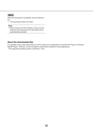 Page 666667
Step 5
When the download is completed, click the [OK] but-
ton. The download window will close.
 
→
Note: When trying to exit this software or log out of the 
•	
software during download, the download will be 
automatically cancelled.
About the downloaded files
It is possible to play video data saved on the PC using such an applicat\
ion as QuickTime® Player or Windows 
Media® Player*. However, we are not liable for performance relating to these a\
pplications.
* The supported operating system is...