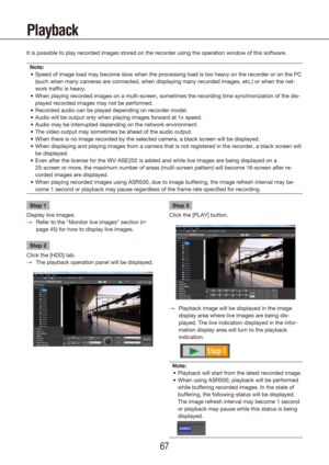 Page 676667
Playback
It is possible to play recorded images stored on the recorder using the \
operation window of this software.Note: Speed of image load may become slow when the processing load is too heav\
y on the recorder or on the PC 
•	
(such when many cameras are connected, when displaying many recorded im\
ages, etc.) or when the net-
work traffic is heavy.
When playing recorded images on a multi-screen, sometimes the recording \
time synchronization of the dis-
•	
played recorded images may not be...