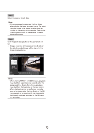 Page 707071
Step 3
Select the desired time & date.
Note: It is unnecessary to designate the time & date 
•	
when playing the latest recorded image. The latest 
recorded image to be played is determined ac-
cording to the setting of the recorder. Refer to the 
operating instructions of the recorder in use for 
further information.
Step 4
Click the [Go to date] button or the [Go to last] but-
ton. Images recorded at the selected time & date or 
 
→
the latest recorded image will be played in the 
image displayed...