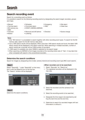 Page 727273
Search
Search recording event
Search for a recording event as follows.
It is possible to search for the following recording events by designati\
ng the search target; recorders, groups 
and maps.
• Manual
• Terminal alarm
• SD memory rec.• Schedule
• Command alarm
• EVENT LINKING (ASR500) • Emergency
• VMD
• Site alarm
• Video loss
i-VMD
• Terminal
• Motion • Removal and left behind
• Loitering • Direction
• Scene change
Note: Only "SD memory" is unavailable to search together with other...