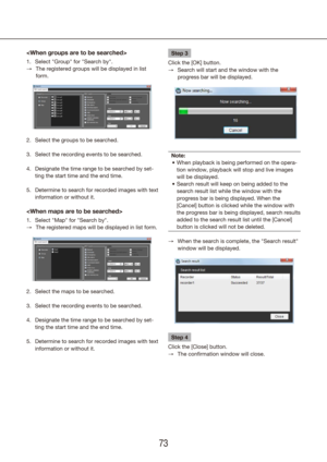 Page 737273

Select "Group" for "Search by".
1. 
The registered groups will be displayed in list 
 
→
form.
Select the groups to be searched.
2. 
Select the recording events to be searched.
3. 
Designate the time range to be searched by set-
4. 
ting the start time and the end time.
Determine to search for recorded images with text 
5. 
information or without it.

Select "Map" for "Search by".
1. 
The registered maps will be displayed in list form.
 
→
Select the maps to be...