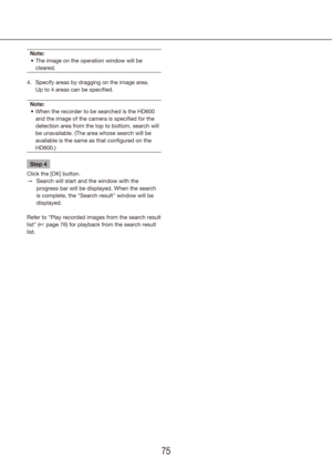 Page 757475
Note:The image on the operation window will be 
•	
cleared.
Specify areas by dragging on the image area.  
4. 
Up to 4 areas can be specified.
Note: When the recorder to be searched is the HD600 
•	
and the image of the camera is specified for the 
detection area from the top to bottom, search will 
be unavailable. (The area whose search will be 
available is the same as that configured on the 
HD600.)
Step 4
Click the [OK] button. Search will start and the window with the 
 
→
progress bar will be...