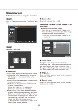 Page 797879
Search by face
Perform the face search by designating face features.
Step 1
Click the [Face search] tab on the "Face Search" win-
dow.
Step 2
Designate a face image.
n  Person icon
The face image setting can be configured as follows.
Display the "List of registered faces" window by 
•	
left-clicking the person icon, and then select a 
face image.
Drag and drop the face image of the search result 
•	
onto the person icon.
Right-click on the person icon, and then select 
•	
from the...