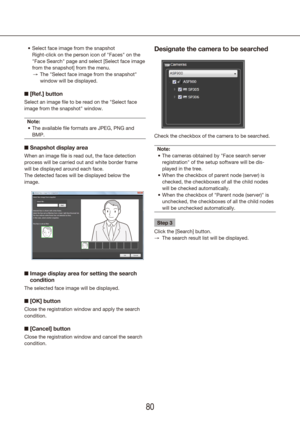 Page 808081
Select face image from the snapshot
•	
  Right-click on the person icon of "Faces" on the 
"Face Search" page and select [Select face image 
from the snapshot] from the menu.
The "Select face image from the snapshot" 
 
→
window will be displayed.
n [Ref.] button
Select an image file to be read on the "Select face 
image from the snapshot" window.
Note: The available file formats are JPEG, PNG and 
•	
BMP.
n Snapshot display area
When an image file is read out, the...