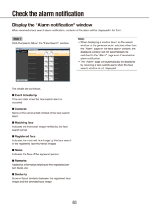 Page 838283
Step 1
Click the [Alarm] tab on the "Face Search" window.
The details are as follows.
■  Event timestamp
Time and date when the face search alarm is 
occurred
■ Cameras
Name of the camera that notified of the face search 
alarm 
■ Matching face
Indicates the thumbnail image verified by the face 
search server
■ Registered face
Indicates the matched face image by the face search 
in the registered face thumbnail images
■ Name
Indicates the face of the appeared person
■ Remarks
Additional...