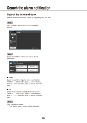 Page 858485
Search the alarm notification 
Search by time and date
Perform the alarm notification search by designating time and date.
Step 1
Click the [Alarm search] tab on the "Face Search" 
window.
Step 2
Select the start time and the end time of "Event 
timesramp".
■  From
Select the start time of period to be searched from 
"2008/1/1" - "2034/12/31". Select a number for hour 
from "0" - "23". Select a number for minute (1 minute 
step).
■ To
Select the end...