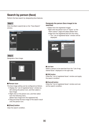 Page 868687
Search by person (face)
Perform the face search by designating face features.
Step 1
Click the [Alarm search] tab on the "Face Search" 
window.
Step 2
Designate a face image.
■  Person icon
The face image setting can be configured as follows.
Display the "List of registered faces" window by 
•	
left-clicking the person icon, and then select a 
face image.
Right-click on the person icon, and then select 
•	
from the following menu.
  [Select face image from the registered list]
Drag...