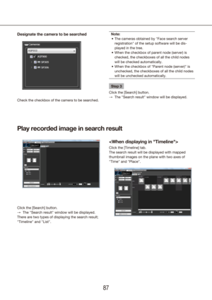 Page 878687
Designate the camera to be searched
Check the checkbox of the camera to be searched.
Note:The cameras obtained by "Face search server 
•	
registration" of the setup software will be dis-
played in the tree.
When the checkbox of parent node (server) is 
•	
checked, the checkboxes of all the child nodes 
will be checked automatically.
When the checkbox of "Parent node (server)" is 
•	
unchecked, the checkboxes of all the child nodes 
will be unchecked automatically.
Step 3
Click the...