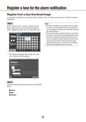 Page 898889
Register a face for the alarm notification 
Register from a face thumbnail image
It is possible to register from the search result of "Search face" or "S\
earch person (face)" of "Search the alarm 
notification".
Step 1
On the "Search result" window of "Search person 
(face)", right-click on a face thumbnail image and 
select "Register this face" from the right-click menu.
The "Select and register face image from snap-
 
→
shot" window will be...