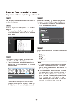 Page 909091
Register from recorded images
It is possible to register from playback images on the recorder.
Step 1
Play recorded images while displaying the operation 
window with 1-screen.
Step 2
Pause the playback when the person to be registered 
appeared. When detection of the face image succeeded, 
 
→
square frames will be displayed around all the de-
tected faces. 
Step 3
Right-click on the face image to be registered and 
select "Face select" from the right-click menu. The face search from...