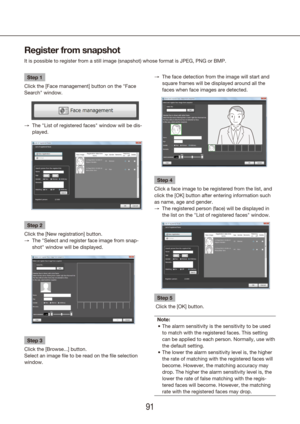 Page 919091
Register from snapshot
It is possible to register from a still image (snapshot) whose format \
is JPEG, PNG or BMP.
Step 1
Click the [Face management] button on the "Face 
Search" window.
The "List of registered faces" window will be dis-
 
→
played.
Step 2
Click the [New registration] button. The "Select and register face image from snap-
 
→
shot" window will be displayed.
Step 3
Click the [Browse...] button.
Select an image file to be read on the file selection 
window.The...