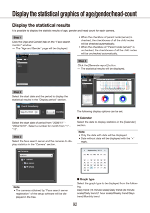 Page 929293
Display the statistical graphics of age/gender/head-count
Display the statistical results
It is possible to display the statistic results of age, gender and head \
count for each camera.
Step 1
Click the [Age and Gender] tab on the "Face search 
monitor" window. The "Age and Gender" page will be displayed.
 
→
Step 2
Select the start date and the period to display the 
statistical results in the "Display period" section.
Select the start date of period from "2008/1/1"...