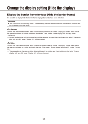 Page 949495
Change the display setting (Hide the display) 
Display the border frame for face (Hide the border frame) 
It is possible to display/hide the border frame displayed around a face \
when detected.Important: This function will be valid only when a camera having the face search fu\
nction is connected to ASM200 and 
•	
the face search function is ON.

Confirm that the checkbox on the left of "Frame display with face (K)"\
 under "Display (V)" on the menu bar of 
the operation window or...