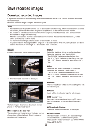 Page 959495
Save recorded images
Step 1
Click the "Download" bar on the function panel.
The "Download" panel will be displayed.
 
→
The following are descriptions about each item dis-
played on the "Download" panel.
n  Recorders in the tree view
The recorders and the cameras as the target sources 
of download will be displayed. Select the desired 
recorders and the cameras.
n Start
Select the start time of time range for download. 
Select the start time from "Jan/01/2005" -...