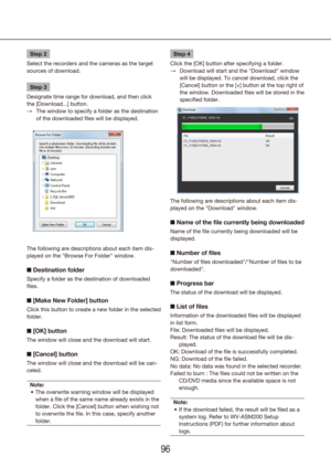 Page 969697
Step 2
Select the recorders and the cameras as the target 
sources of download.
Step 3
Designate time range for download, and then click 
the [Download...] button. The window to specify a folder as the destination 
 
→
of the downloaded files will be displayed.
The following are descriptions about each item dis-
played on the "Browse For Folder" window.
n  Destination folder
Specify a folder as the destination of downloaded 
files.
n [Make New Folder] button
Click this button to create a new...