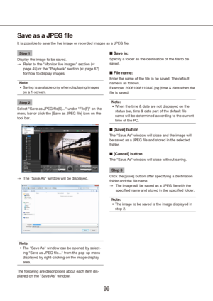 Page 999899
Step 1
Display the image to be saved. Refer to the "Monitor live images" section (
 
→ + 
page 45) or the "Playback" section (+ page 67) 
for how to display images.
Note: Saving is available only when displaying images 
•	
on a 1-screen.
Step 2
Select "Save as JPEG file(S)..." under "File(F)" on the 
menu bar or click the [Save as JPEG file] icon on the 
tool bar. 
The "Save As" window will be displayed.
 
→
Note: The "Save As" window can be opened by...