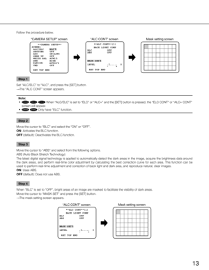 Page 1313
Follow the procedure below.
“ALC CONT” screenMask setting screen
“CAMERA SETUP” screen
**ALC CONT**(1)
BACK LIGHT COMP 
OFF
MASK SET
  -     +
LEVEL        .
I.....   0
 RET TOP ENDBLC OFF
ABS
    **CAMERA SETUP** 
SCENE1
 ALC/ELC    ALC    
 SHUTTER    OFF
 AGC        ON(LOW)
 SENS UP    OFF
 WHITE BAL  ATW1
 DNR        HIGH
     AUTO2
 VMD        OFF
 RET TOP END
D&N(IR)
Step 1
Set “ALC/ELC” to “ALC”, and press the [SET] button. 
→ The “ALC CONT” screen appears.
Note:
	 •	CW324L
CW314L
CW304L...