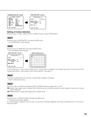 Page 1919
“MOTION DET” screen 
 **MOTION DET**(1)
  RET TOP ENDLEVEL
2S 
OFF 
DWELL TIME
DISPLAY MODE 
  ALARM
MASK SET
.... I.. 
20              -     +
“CAMERA SETUP” screen
     MOTION DET      AUTO2
    **CAMERA SETUP** 
SCENE1
 ALC/ELC    ALC     
 SHUTTER    OFF
 AGC        ON(LOW)
 SENS UP    OFF
 WHITE BAL  ATW1
 DNR        HIGH
 VMD
 RET TOP END
D&N(IR)
Setting of motion detection
Move the cursor to “VMD”, press the [LEFT ] or [RIGHT ] button to select “MOTION DET”. 
Step 1
Move the cursor to “MOTION...