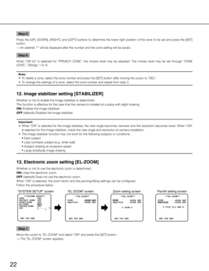 Page 2222
Step 5
Press the [UP], [DOWN ], [RIGHT], and [LEFT] buttons to determine the lower right position of the zone to be set and press the [SET] 
button. 
→  An asterisk “*” will be displayed after the number and the zone s\
etting will be saved. 
Step 6
When  “ON  (2)”  is  selected  for  “PRIVACY  ZONE”,  the  mosaic  level  may  be  adjusted.  The  mosaic  level  may  be  set  through  “ZONE 
LEVEL”. (Range: 1 to 4) 
Note:
	 •	 To	delete	a	zone,	select	the	zone	number	and	press	the	[SET]	button	after...