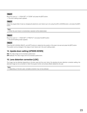 Page 2323
Step 2
Move the cursor to “ → PUSH SET” of “ZOOM” and press the [SET] button. 
→  The zoom setting screen appears. 
Step 3
Adjust the angular field of view by changing the electronic zoom factor (up to 2x) using the [UP] or [DOWN] button, and press the [SET] 
button. 
Note:
	 •	 When	the	zoom	factor	is	incremented,	resolution	will	be	deteriorated.	
Step 4
Move the cursor to “ → PUSH SET” of “PAN/TILT” and press the [SET] button. 
→  The pan/tilt setting screen appears. 
Step 5
Press the [UP], [DOWN],...