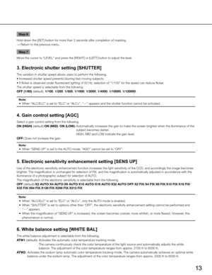 Page 13
13

Step 6
Hold down the [SET] button for more than 2 seconds after completion of masking.
→  Return to the previous menu.
Step 7
Move the cursor to “LEVEL” and press the [
R ig HT ] or [ LE f T ] button to adjust the level. 
3. Electronic shutter setting [SHUTTER] 
The variation in shutter speed allows users to perform the following.
• Increased shutter speed prevents blurring fast-moving subjects.
• If flicker is observed under fluorescent lighting of 50 Hz, selection of “1/100” for the speed can...